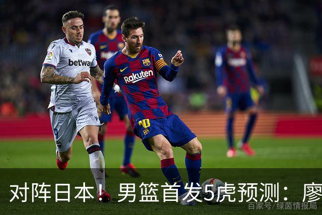 对阵日本！男篮首发5虎预测：廖三宁只能替补，赵继伟搭配杨瀚森